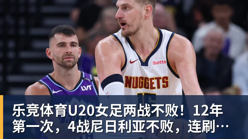 乐竞体育U20女足两战不败!12年第一次,4战尼日利亚不败,连刷3纪录