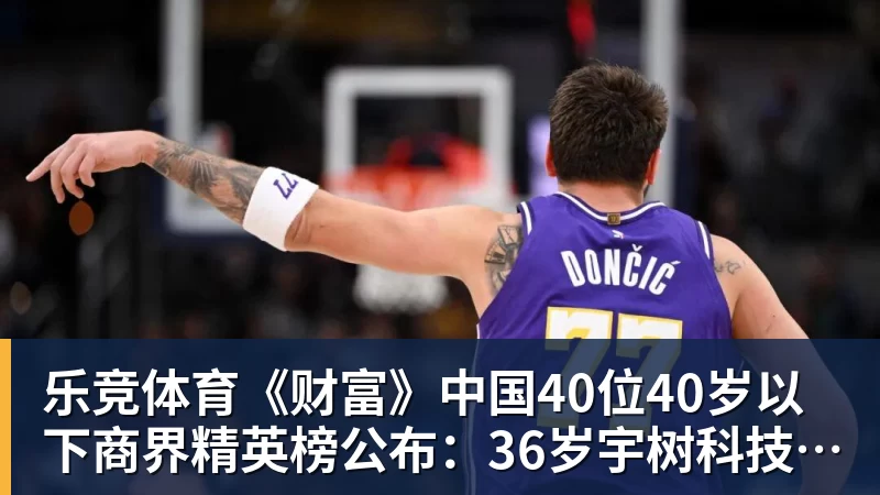 乐竞体育《财富》中国40位40岁以下商界精英榜公布:36岁宇树科技王兴兴再度上榜